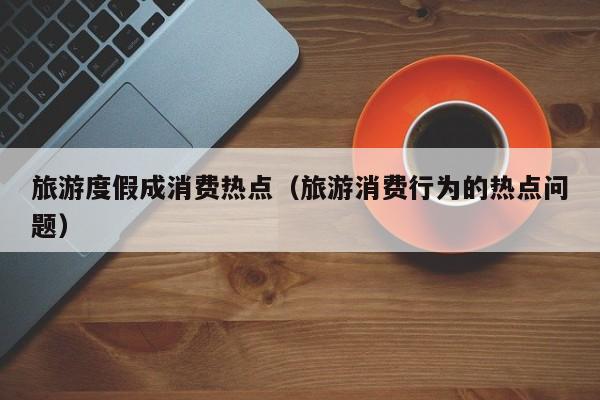 旅游度假成消费热点（旅游消费行为的热点问题）