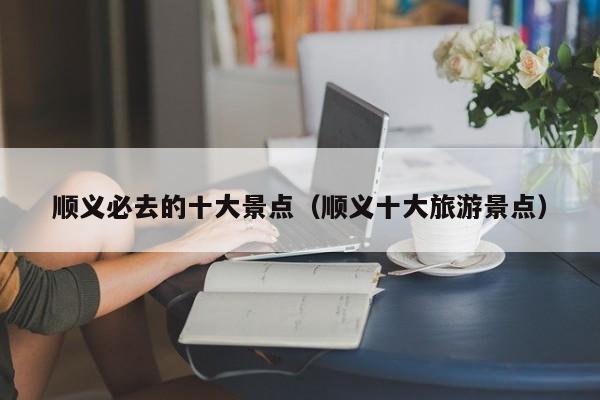 顺义必去的十大景点（顺义十大旅游景点）