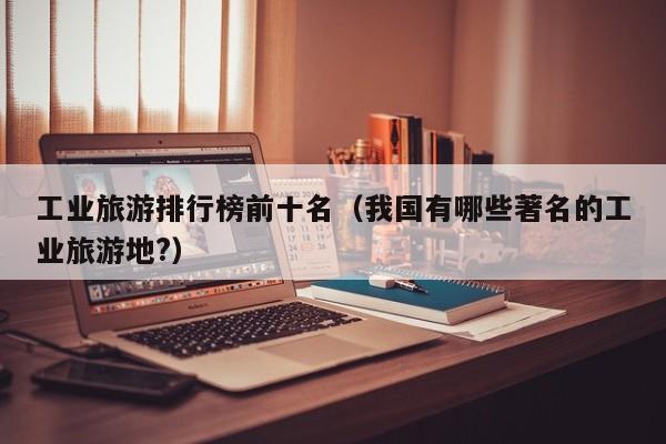 工业旅游排行榜前十名（我国有哪些著名的工业旅游地?）