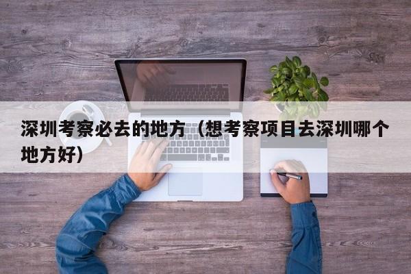 深圳考察必去的地方（想考察项目去深圳哪个地方好）