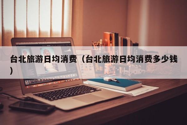 台北旅游日均消费（台北旅游日均消费多少钱）