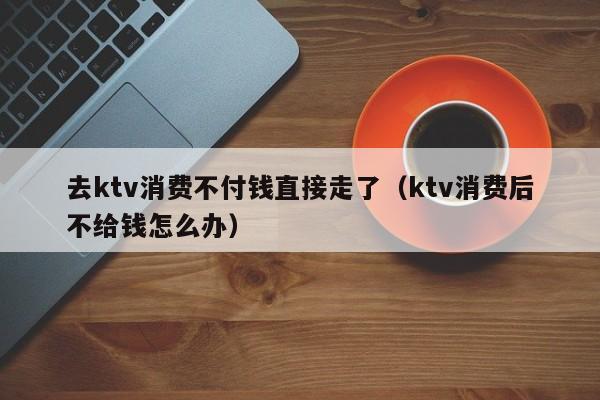去ktv消费不付钱直接走了（ktv消费后不给钱怎么办）