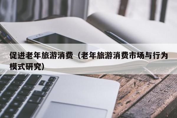 促进老年旅游消费（老年旅游消费市场与行为模式研究）
