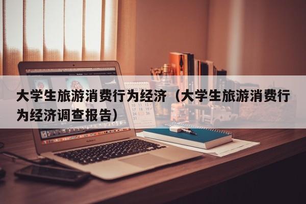 大学生旅游消费行为经济（大学生旅游消费行为经济调查报告）