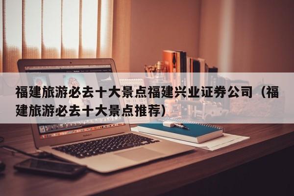 福建旅游必去十大景点福建兴业证券公司（福建旅游必去十大景点推荐）