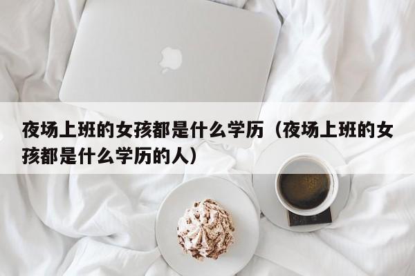 夜场上班的女孩都是什么学历（夜场上班的女孩都是什么学历的人）