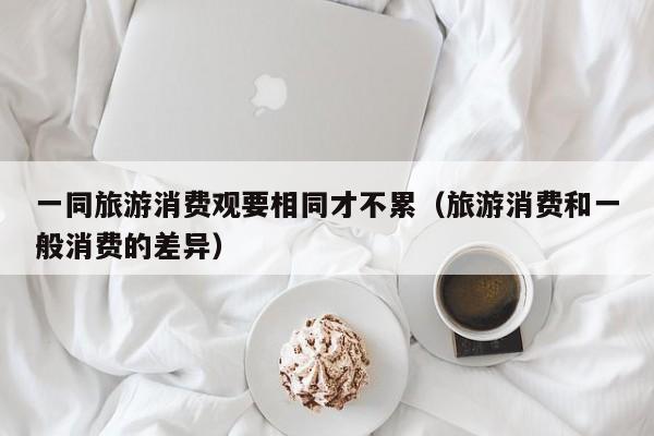 一同旅游消费观要相同才不累（旅游消费和一般消费的差异）