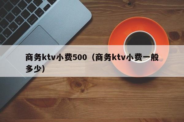 商务ktv小费500（商务ktv小费一般多少）
