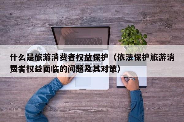 什么是旅游消费者权益保护（依法保护旅游消费者权益面临的问题及其对策）