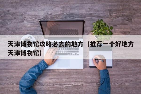 天津博物馆攻略必去的地方（推荐一个好地方天津博物馆）