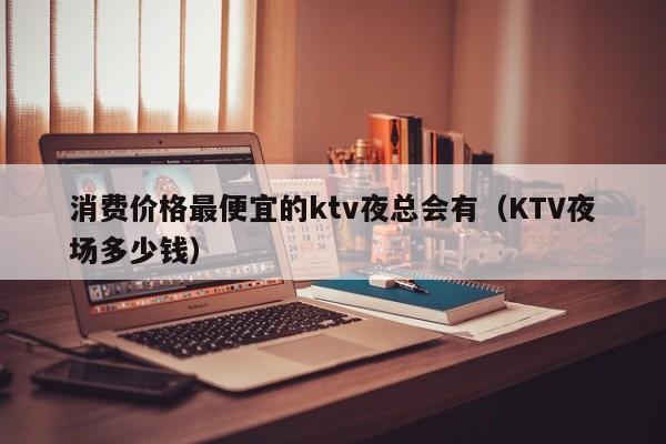 消费价格最便宜的ktv夜总会有（KTV夜场多少钱）