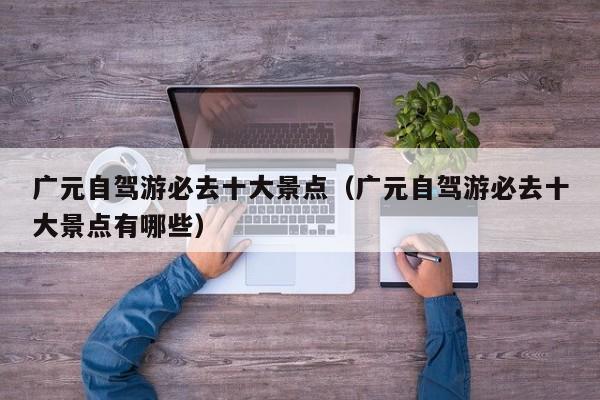 广元自驾游必去十大景点（广元自驾游必去十大景点有哪些）
