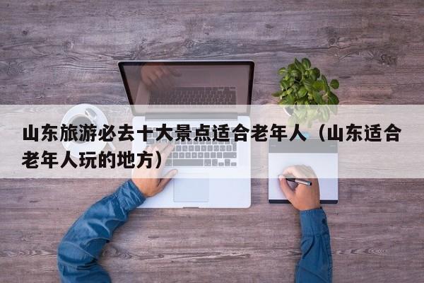 山东旅游必去十大景点适合老年人（山东适合老年人玩的地方）