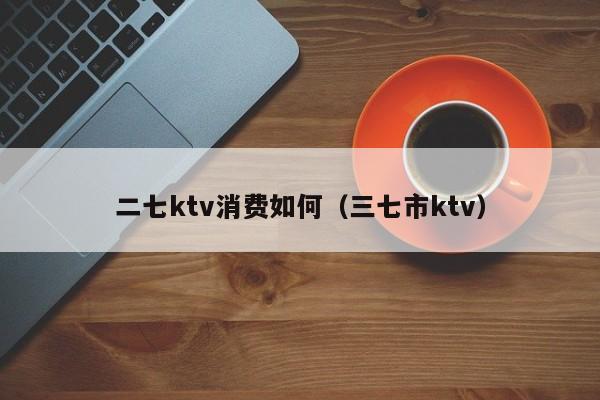 二七ktv消费如何（三七市ktv）