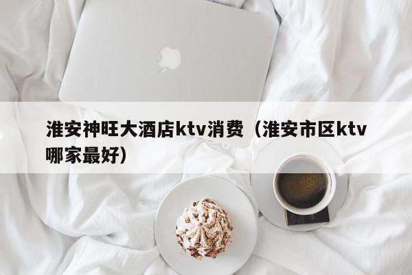 淮安神旺大酒店ktv消费（淮安市区ktv哪家最好）