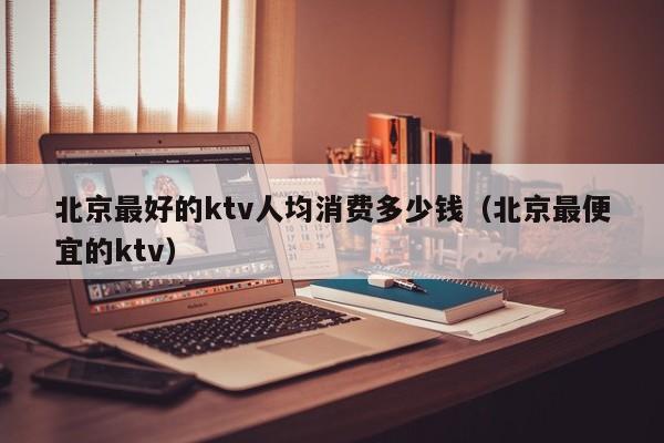 北京最好的ktv人均消费多少钱（北京最便宜的ktv）