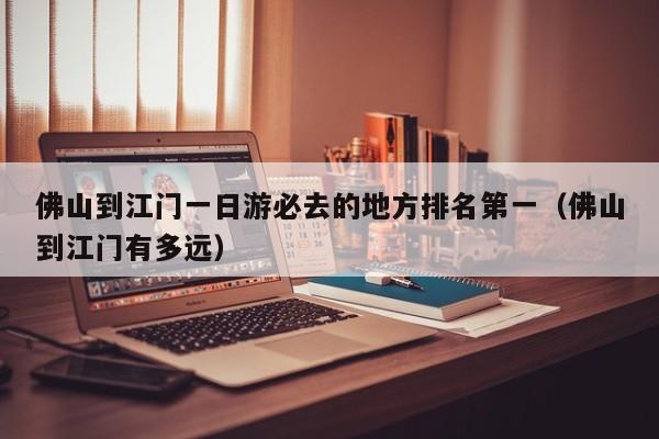 佛山到江门一日游必去的地方排名第一（佛山到江门有多远）