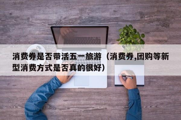 消费券是否带活五一旅游（消费券,团购等新型消费方式是否真的很好）
