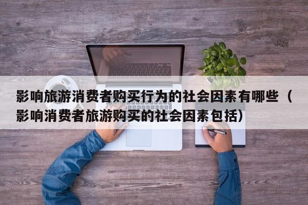 影响旅游消费者购买行为的社会因素有哪些（影响消费者旅游购买的社会因素包括）