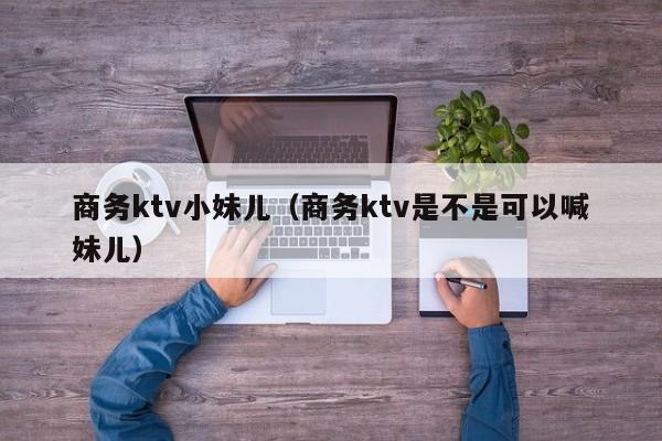 商务ktv小妹儿（商务ktv是不是可以喊妹儿）