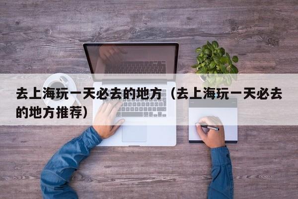 去上海玩一天必去的地方（去上海玩一天必去的地方推荐）