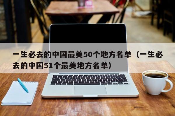 一生必去的中国最美50个地方名单（一生必去的中国51个最美地方名单）