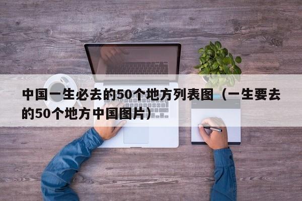 中国一生必去的50个地方列表图（一生要去的50个地方中国图片）