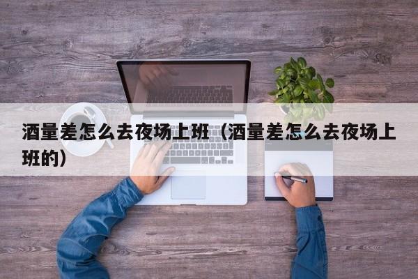 酒量差怎么去夜场上班（酒量差怎么去夜场上班的）