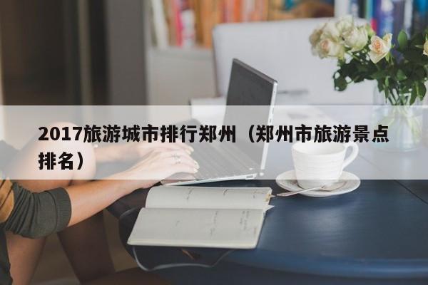 2017旅游城市排行郑州（郑州市旅游景点排名）