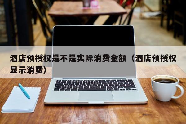 酒店预授权是不是实际消费金额（酒店预授权显示消费）