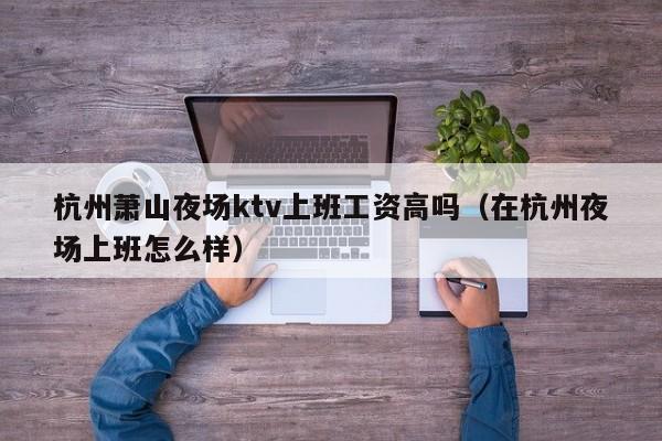 杭州萧山夜场ktv上班工资高吗（在杭州夜场上班怎么样）