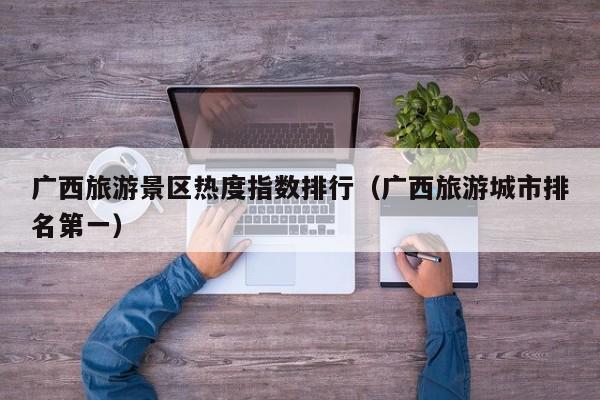 广西旅游景区热度指数排行（广西旅游城市排名第一）