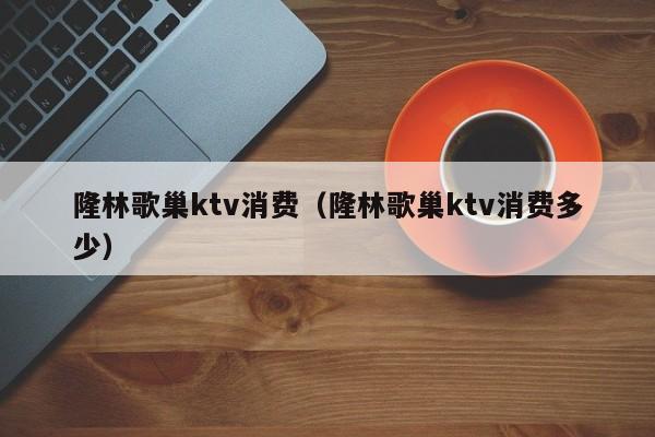 隆林歌巢ktv消费（隆林歌巢ktv消费多少）