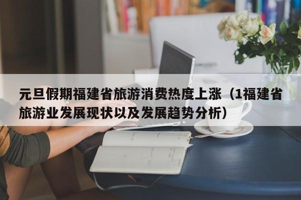 元旦假期福建省旅游消费热度上涨（1福建省旅游业发展现状以及发展趋势分析）