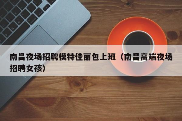 南昌夜场招聘模特佳丽包上班（南昌高端夜场招聘女孩）
