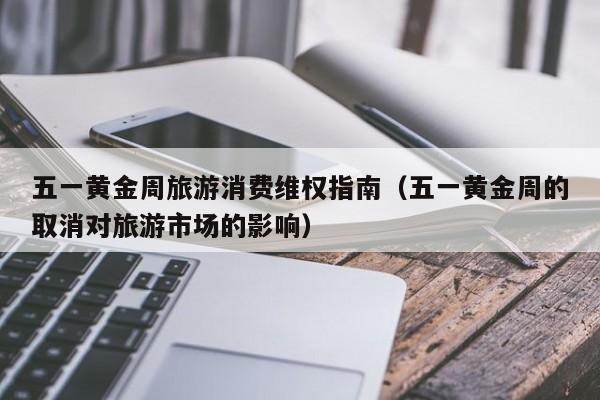 五一黄金周旅游消费维权指南（五一黄金周的取消对旅游市场的影响）