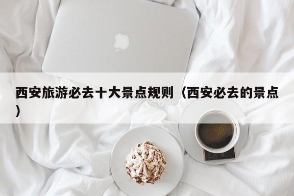 西安旅游必去十大景点规则（西安必去的景点）