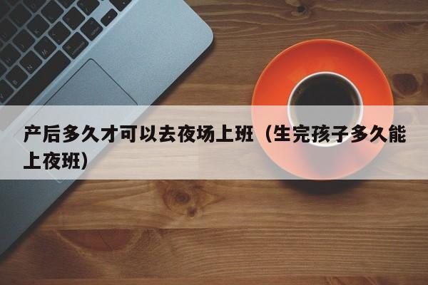 产后多久才可以去夜场上班（生完孩子多久能上夜班）