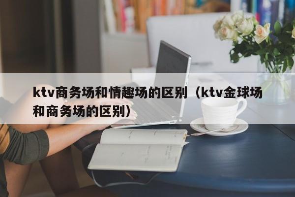 ktv商务场和情趣场的区别（ktv金球场和商务场的区别）