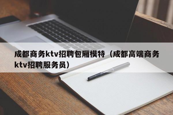 成都商务ktv招聘包厢模特（成都高端商务ktv招聘服务员）