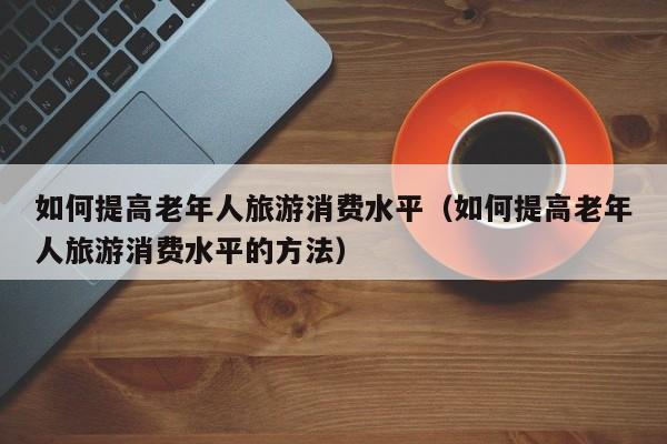 如何提高老年人旅游消费水平（如何提高老年人旅游消费水平的方法）