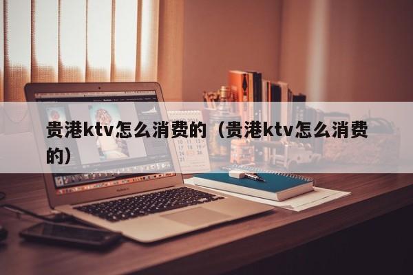贵港ktv怎么消费的（贵港ktv怎么消费的）