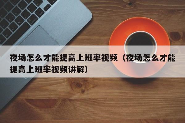 夜场怎么才能提高上班率视频（夜场怎么才能提高上班率视频讲解）