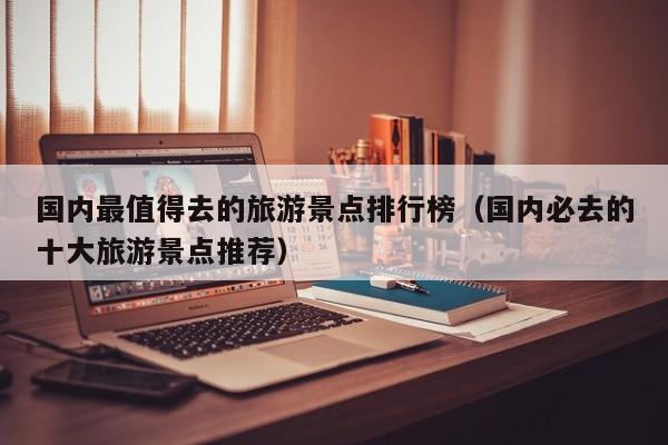 国内最值得去的旅游景点排行榜（国内必去的十大旅游景点推荐）
