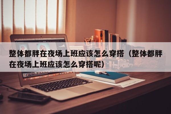整体都胖在夜场上班应该怎么穿搭（整体都胖在夜场上班应该怎么穿搭呢）