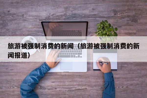 旅游被强制消费的新闻（旅游被强制消费的新闻报道）