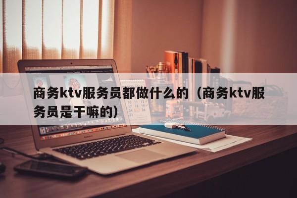 商务ktv服务员都做什么的（商务ktv服务员是干嘛的）