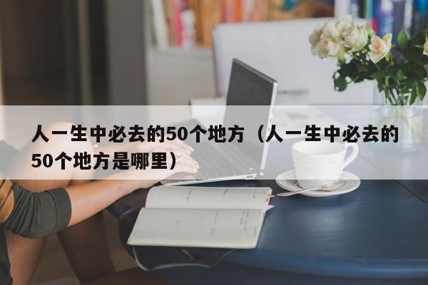 人一生中必去的50个地方（人一生中必去的50个地方是哪里）
