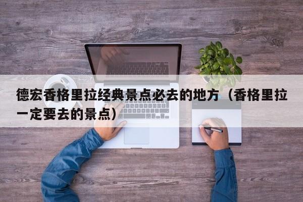 德宏香格里拉经典景点必去的地方（香格里拉一定要去的景点）