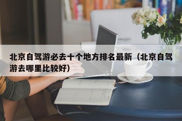 北京自驾游必去十个地方排名最新（北京自驾游去哪里比较好）